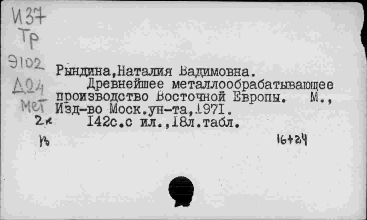 ﻿9I0Z ш
Мел
Рындина,Наталия Вадимовна.
Древнейшее металлообрабатывающее производство Восточной Европы. М., Изд-во Моск.ун-та,1971.
I42C.C ил.,18л.табл.
ft
